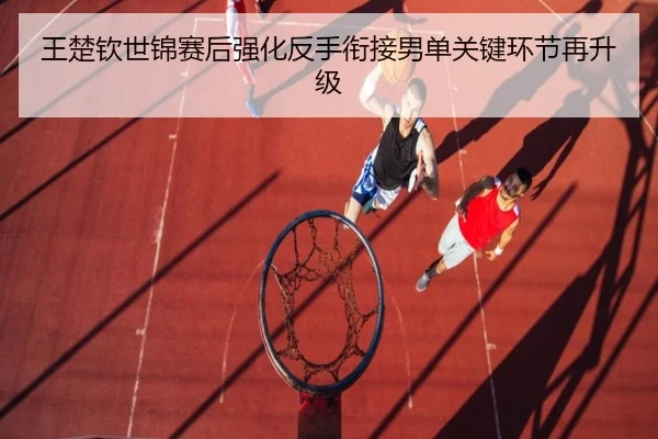 王楚钦世锦赛后强化反手衔接男单关键环节再升级